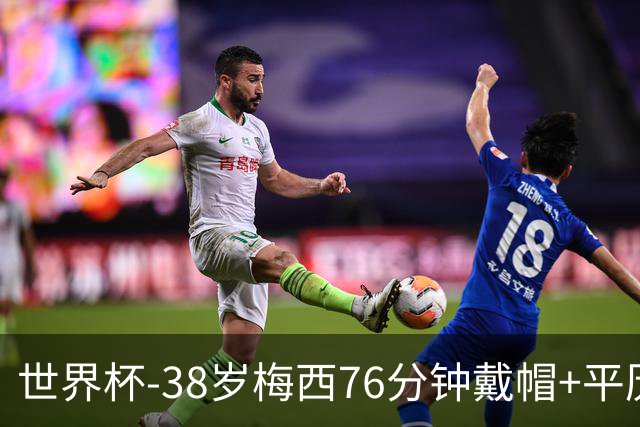 世界杯-38岁梅西76分钟戴帽+平历史纪录 阿根廷3-0阿尔及利亚