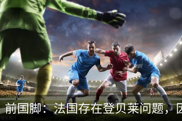 前国脚：法国存在登贝莱问题，因为姆巴佩 他无法像在巴黎当核心