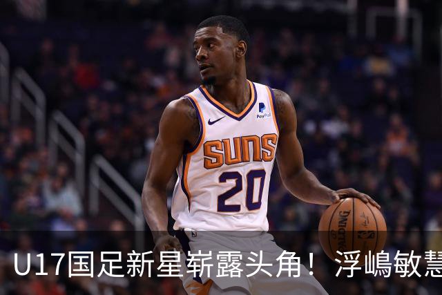 U17国足新星崭露头角！浮嶋敏慧眼识珠，首秀破门助力大胜！